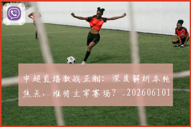 中超直播激战正酣：深度解析本轮焦点，谁将主宰赛场？_20260610190440