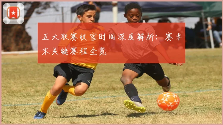 五大联赛收官时间深度解析:赛季末关键赛程全览