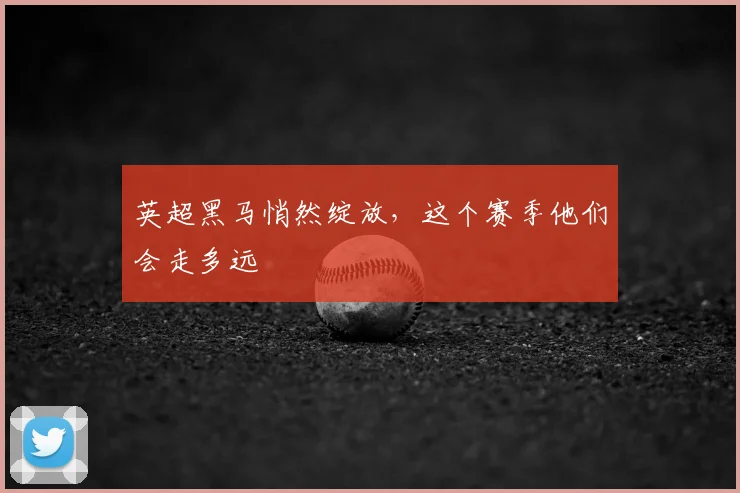 英超黑马悄然绽放，这个赛季他们会走多远
