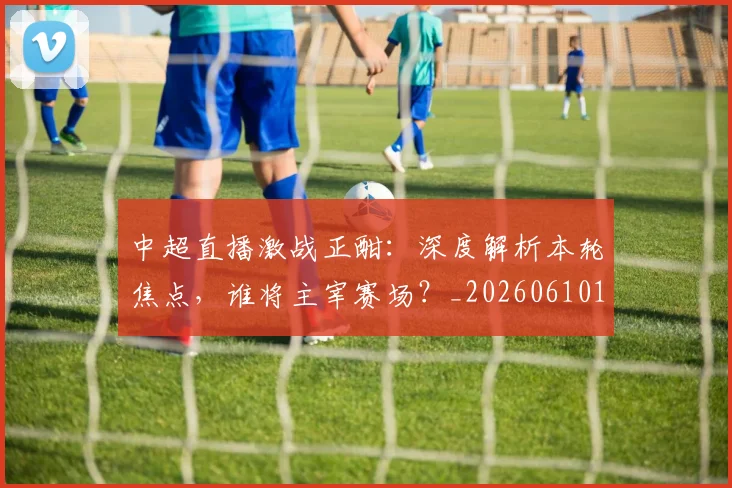 中超直播激战正酣:深度解析本轮焦点,谁将主宰赛场?_20260610190440
