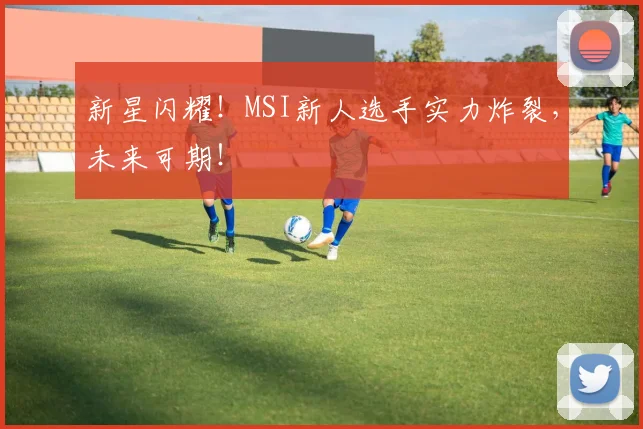 新星闪耀!MSI新人选手实力炸裂,未来可期!