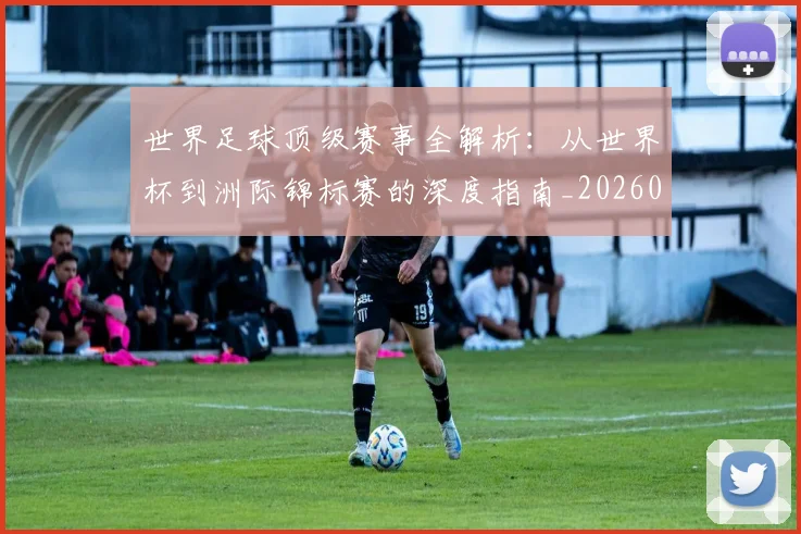 世界足球顶级赛事全解析：从世界杯到洲际锦标赛的深度指南_20260610190245